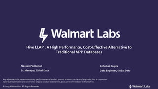 © 2019Walmart Inc.All Rights Reserved© 2019Walmart Inc.All Rights Reserved
Hive LLAP : A High Performance, Cost-Effective Alternative to
Traditional MPP Databases
Any reference in this presentation to any specific commercial product, process, or service, or the use of any trade, firm, or corporation
name is for information and convenience only and is not an endorsement, favor, or recommendation byWalmart Inc.
Naveen Peddamail
Sr. Manager, Global Data
Abhishek Gupta
Data Engineer, Global Data
 