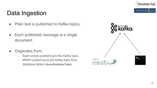 Data Ingestion
● Plain text is published to Kafka topics.
● Each published message is a single
document.
● Originates from:
○ Bash scripts publishing to the Kafka topic.
○ MiNiFi publishing to the Kafka topic from
database tables (QueryDatabaseTable).
13
 