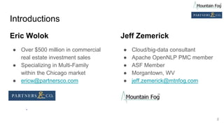 Introductions
Eric Wolok
● Over $500 million in commercial
real estate investment sales
● Specializing in Multi-Family
within the Chicago market
● ericw@partnersco.com
Jeff Zemerick
● Cloud/big-data consultant
● Apache OpenNLP PMC member
● ASF Member
● Morgantown, WV
● jeff.zemerick@mtnfog.com
2
 