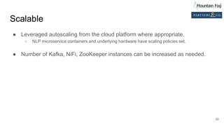Scalable
● Leveraged autoscaling from the cloud platform where appropriate.
○ NLP microservice containers and underlying hardware have scaling policies set.
● Number of Kafka, NiFi, ZooKeeper instances can be increased as needed.
30
 