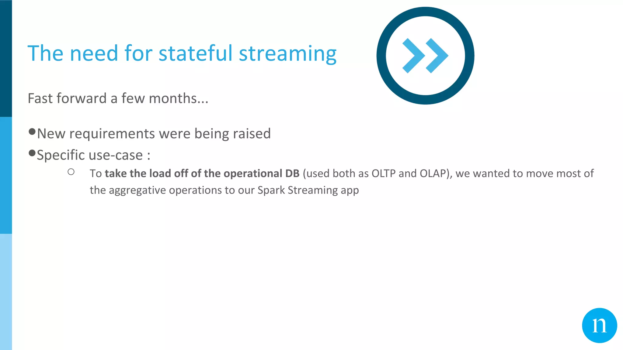 The need for stateful streaming
Fast forward a few months...
●New requirements were being raised
●Specific use-case :
○ To take the load off of the operational DB (used both as OLTP and OLAP), we wanted to move most of
the aggregative operations to our Spark Streaming app
 