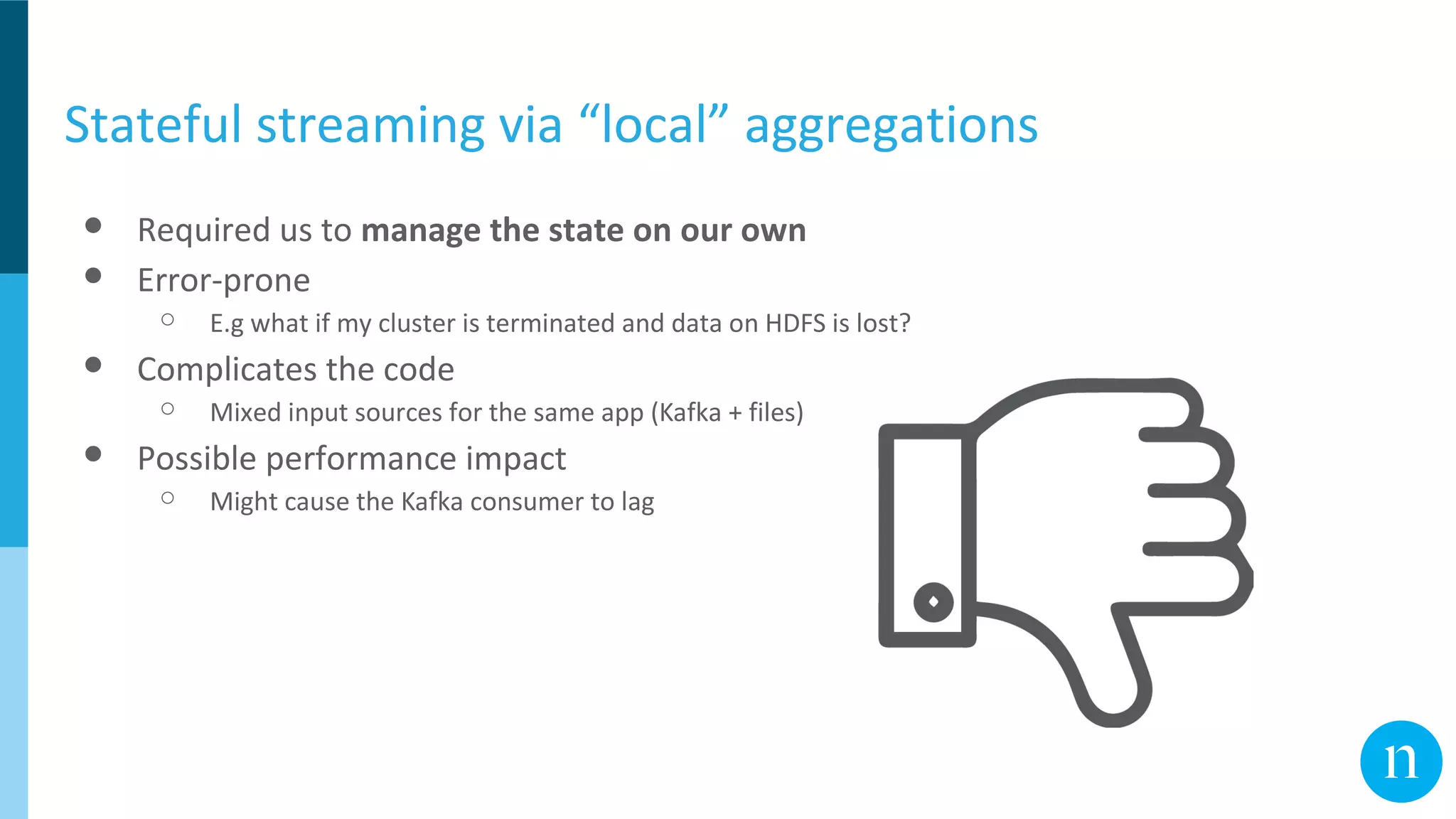 Stateful streaming via “local” aggregations
● Required us to manage the state on our own
● Error-prone
○ E.g what if my cluster is terminated and data on HDFS is lost?
● Complicates the code
○ Mixed input sources for the same app (Kafka + files)
● Possible performance impact
○ Might cause the Kafka consumer to lag
 