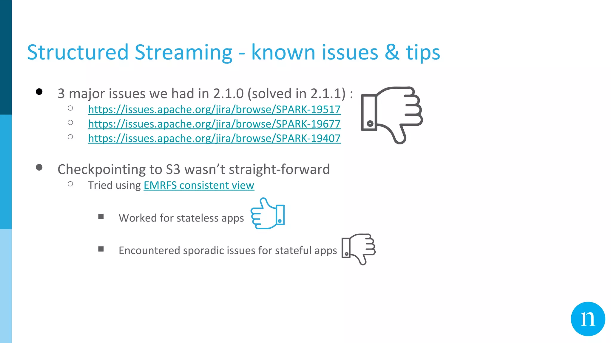 Structured Streaming - known issues & tips
● 3 major issues we had in 2.1.0 (solved in 2.1.1) :
○ https://issues.apache.org/jira/browse/SPARK-19517
○ https://issues.apache.org/jira/browse/SPARK-19677
○ https://issues.apache.org/jira/browse/SPARK-19407
● Checkpointing to S3 wasn’t straight-forward
○ Tried using EMRFS consistent view
■ Worked for stateless apps
■ Encountered sporadic issues for stateful apps
 