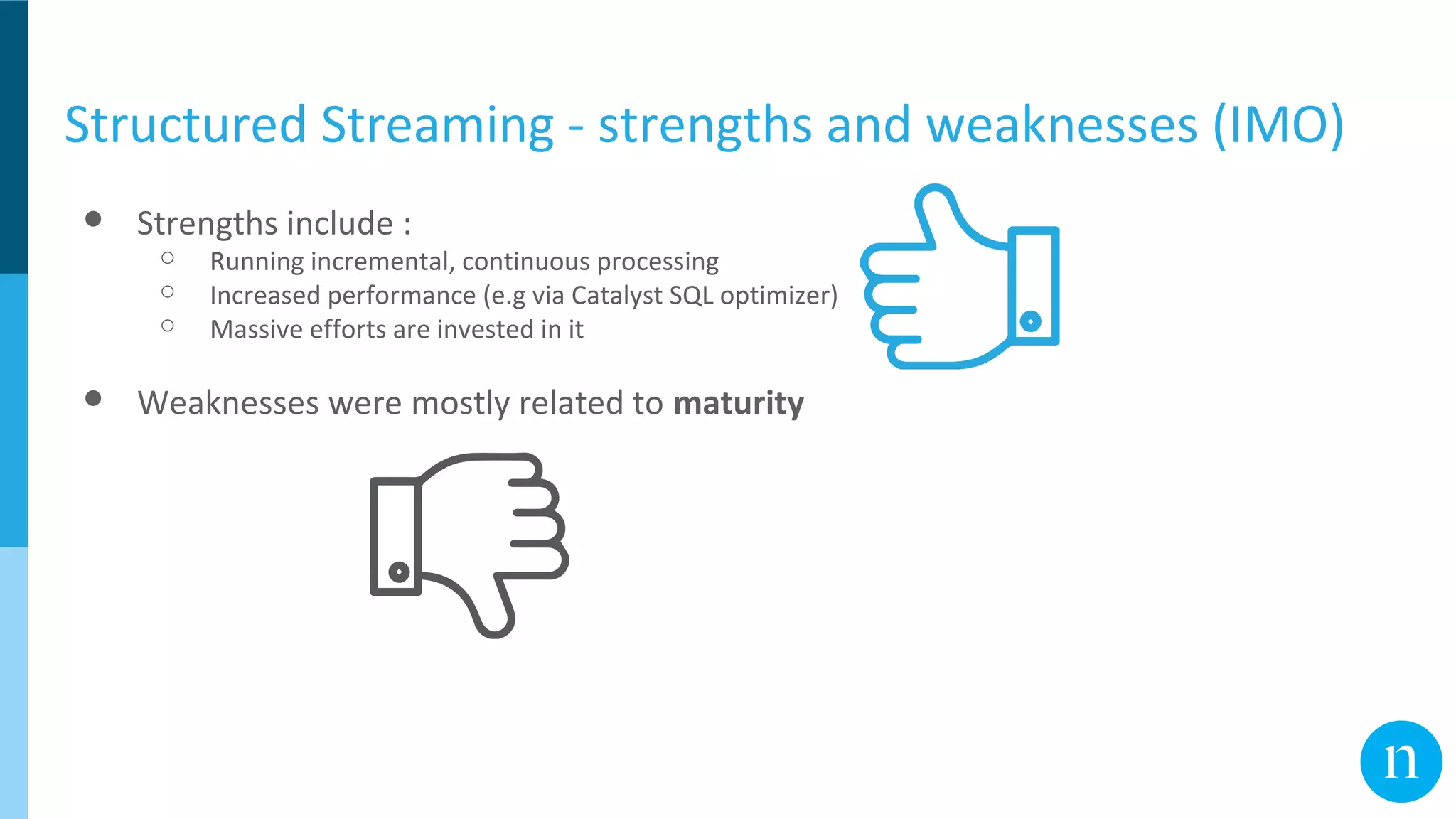 Structured Streaming - strengths and weaknesses (IMO)
● Strengths include :
○ Running incremental, continuous processing
○ Increased performance (e.g via Catalyst SQL optimizer)
○ Massive efforts are invested in it
● Weaknesses were mostly related to maturity
 