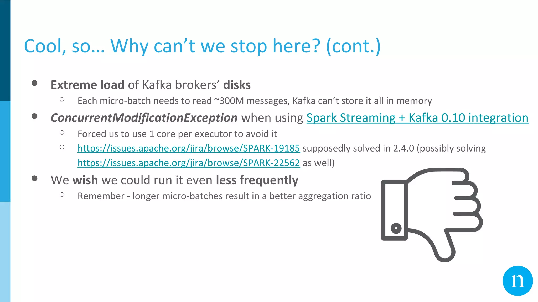 Cool, so… Why can’t we stop here? (cont.)
● Extreme load of Kafka brokers’ disks
○ Each micro-batch needs to read ~300M messages, Kafka can’t store it all in memory
● ConcurrentModificationException when using Spark Streaming + Kafka 0.10 integration
○ Forced us to use 1 core per executor to avoid it
○ https://issues.apache.org/jira/browse/SPARK-19185 supposedly solved in 2.4.0 (possibly solving
https://issues.apache.org/jira/browse/SPARK-22562 as well)
● We wish we could run it even less frequently
○ Remember - longer micro-batches result in a better aggregation ratio
 