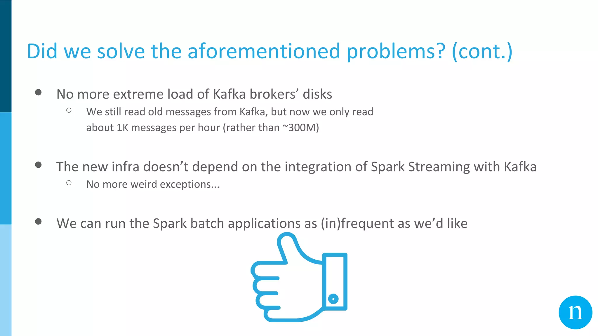 Did we solve the aforementioned problems? (cont.)
● No more extreme load of Kafka brokers’ disks
○ We still read old messages from Kafka, but now we only read
about 1K messages per hour (rather than ~300M)
● The new infra doesn’t depend on the integration of Spark Streaming with Kafka
○ No more weird exceptions...
● We can run the Spark batch applications as (in)frequent as we’d like
 