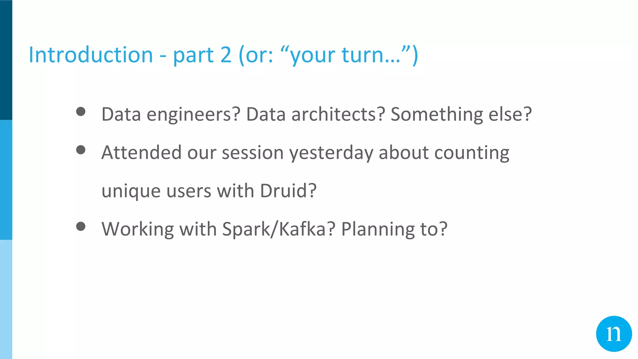 Introduction - part 2 (or: “your turn…”)
● Data engineers? Data architects? Something else?
● Attended our session yesterday about counting
unique users with Druid?
● Working with Spark/Kafka? Planning to?
 