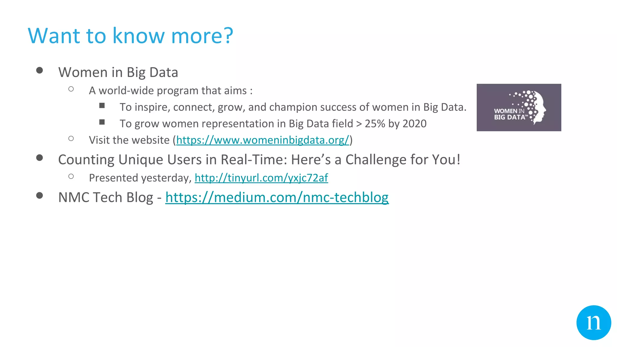 DRUID ES
Want to know more?
● Women in Big Data
○ A world-wide program that aims :
■ To inspire, connect, grow, and champion success of women in Big Data.
■ To grow women representation in Big Data field > 25% by 2020
○ Visit the website (https://www.womeninbigdata.org/)
● Counting Unique Users in Real-Time: Here’s a Challenge for You!
○ Presented yesterday, http://tinyurl.com/yxjc72af
● NMC Tech Blog - https://medium.com/nmc-techblog
 