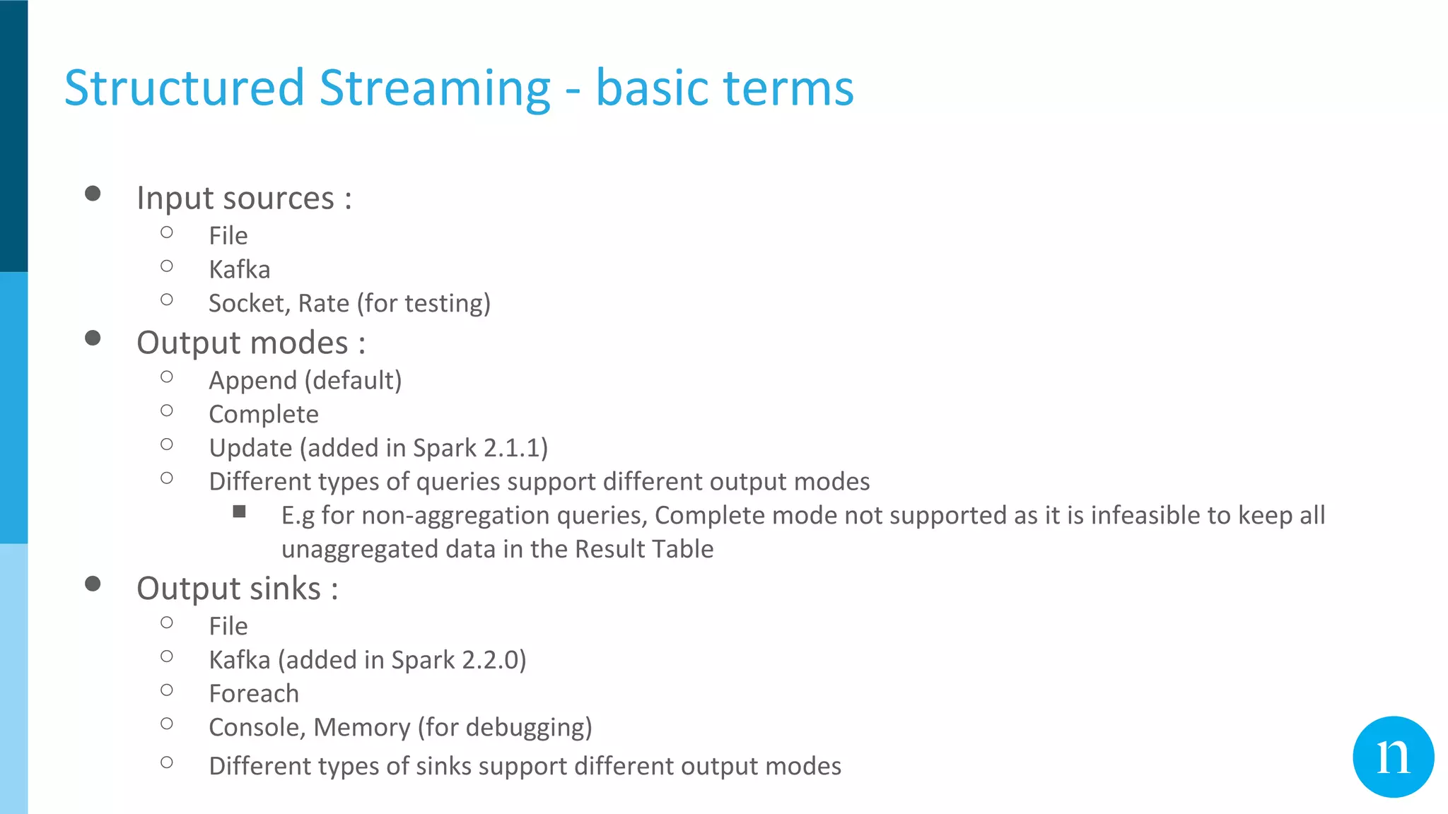 Structured Streaming - basic terms
● Input sources :
○ File
○ Kafka
○ Socket, Rate (for testing)
● Output modes :
○ Append (default)
○ Complete
○ Update (added in Spark 2.1.1)
○ Different types of queries support different output modes
■ E.g for non-aggregation queries, Complete mode not supported as it is infeasible to keep all
unaggregated data in the Result Table
● Output sinks :
○ File
○ Kafka (added in Spark 2.2.0)
○ Foreach
○ Console, Memory (for debugging)
○ Different types of sinks support different output modes
 