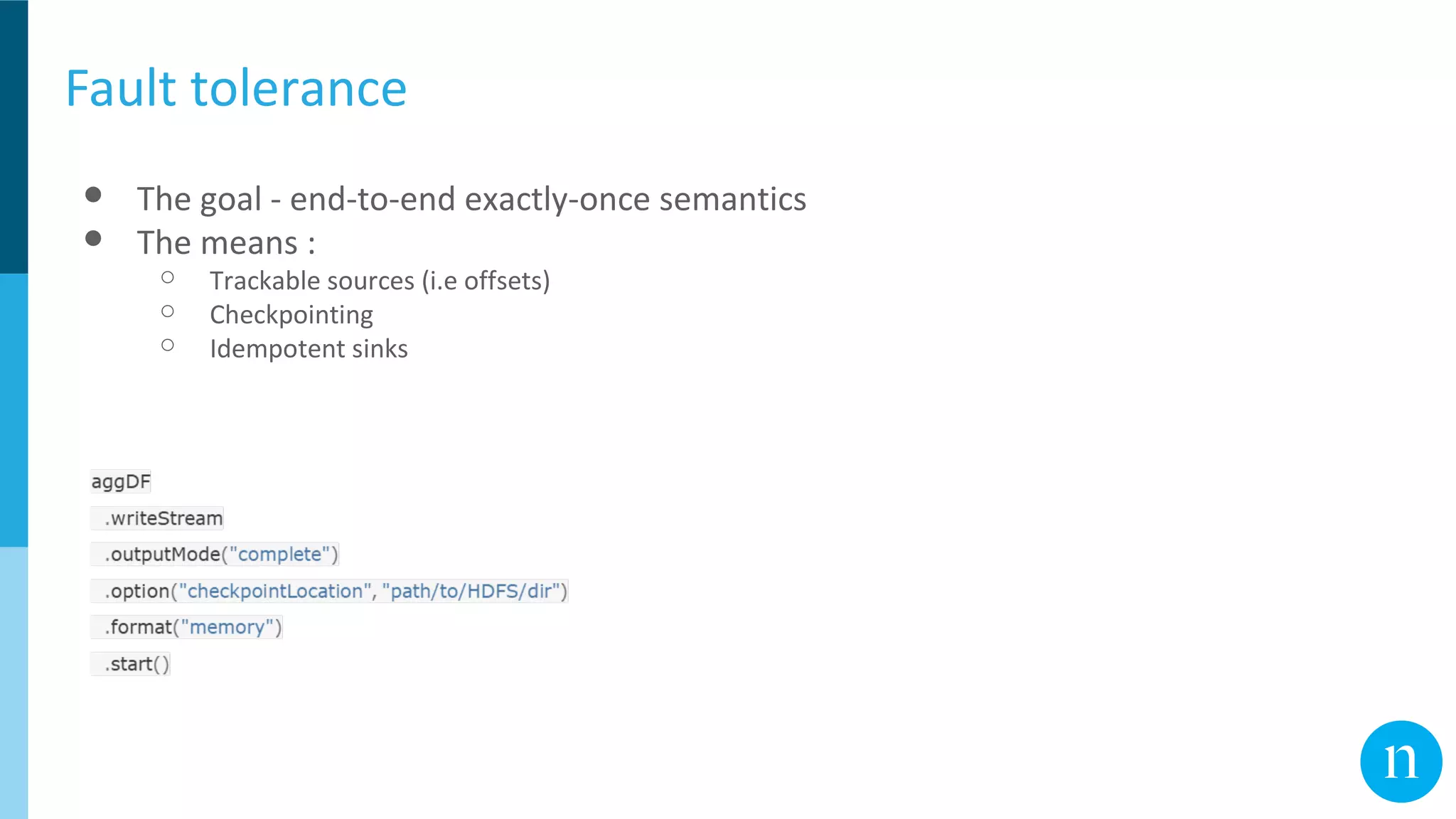 Fault tolerance
● The goal - end-to-end exactly-once semantics
● The means :
○ Trackable sources (i.e offsets)
○ Checkpointing
○ Idempotent sinks
 