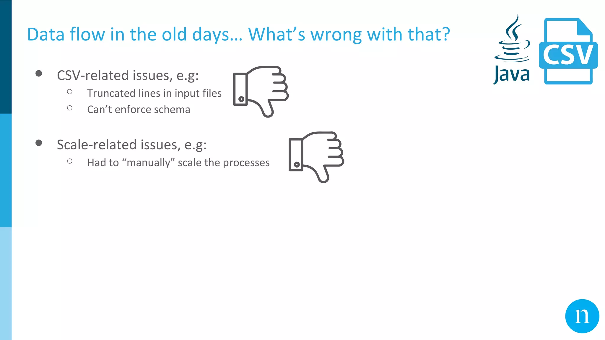 Data flow in the old days… What’s wrong with that?
● CSV-related issues, e.g:
○ Truncated lines in input files
○ Can’t enforce schema
● Scale-related issues, e.g:
○ Had to “manually” scale the processes
 