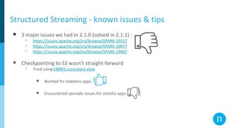 Structured Streaming - known issues & tips
● 3 major issues we had in 2.1.0 (solved in 2.1.1) :
○ https://issues.apache.org/jira/browse/SPARK-19517
○ https://issues.apache.org/jira/browse/SPARK-19677
○ https://issues.apache.org/jira/browse/SPARK-19407
● Checkpointing to S3 wasn’t straight-forward
○ Tried using EMRFS consistent view
■ Worked for stateless apps
■ Encountered sporadic issues for stateful apps
 