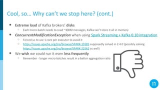 Cool, so… Why can’t we stop here? (cont.)
● Extreme load of Kafka brokers’ disks
○ Each micro-batch needs to read ~300M messages, Kafka can’t store it all in memory
● ConcurrentModificationException when using Spark Streaming + Kafka 0.10 integration
○ Forced us to use 1 core per executor to avoid it
○ https://issues.apache.org/jira/browse/SPARK-19185 supposedly solved in 2.4.0 (possibly solving
https://issues.apache.org/jira/browse/SPARK-22562 as well)
● We wish we could run it even less frequently
○ Remember - longer micro-batches result in a better aggregation ratio
 