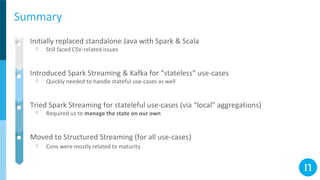 Summary
● Initially replaced standalone Java with Spark & Scala
○ Still faced CSV-related issues
● Introduced Spark Streaming & Kafka for “stateless” use-cases
○ Quickly needed to handle stateful use-cases as well
● Tried Spark Streaming for stateleful use-cases (via “local” aggregations)
○ Required us to manage the state on our own
● Moved to Structured Streaming (for all use-cases)
○ Cons were mostly related to maturity
 