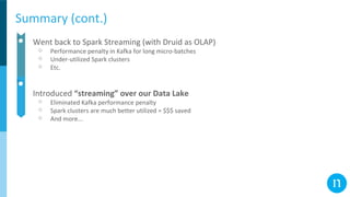 Summary (cont.)
● Went back to Spark Streaming (with Druid as OLAP)
○ Performance penalty in Kafka for long micro-batches
○ Under-utilized Spark clusters
○ Etc.
● Introduced “streaming” over our Data Lake
○ Eliminated Kafka performance penalty
○ Spark clusters are much better utilized = $$$ saved
○ And more...
 