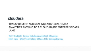 © Cloudera, Inc. All rights reserved.
TRANSFORMING AND SCALING LARGE SCALE DATA
ANALYTICS: MOVING TO A CLOUD-BASED ENTERPRISE DATA
LAKE
Terry Padgett - Senior Solutions Architect, Cloudera
Nitin Naik - Chief Technology Officer, U.S. Census Bureau
 