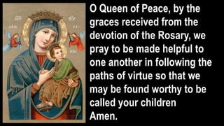 O Queen of Peace, by the
graces received from the
devotion of the Rosary, we
pray to be made helpful to
one another in following the
paths of virtue so that we
may be found worthy to be
called your children
Amen.
 