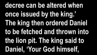 decree can be altered when
once issued by the king.’
The king then ordered Daniel
to be fetched and thrown into
the lion pit. The king said to
Daniel, ‘Your God himself,
 
