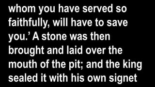 whom you have served so
faithfully, will have to save
you.’ A stone was then
brought and laid over the
mouth of the pit; and the king
sealed it with his own signet
 