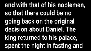 and with that of his noblemen,
so that there could be no
going back on the original
decision about Daniel. The
king returned to his palace,
spent the night in fasting and
 