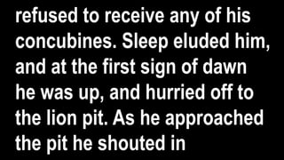 refused to receive any of his
concubines. Sleep eluded him,
and at the first sign of dawn
he was up, and hurried off to
the lion pit. As he approached
the pit he shouted in
 