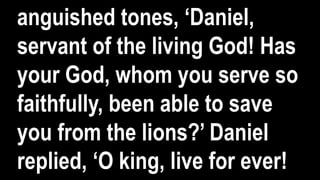 anguished tones, ‘Daniel,
servant of the living God! Has
your God, whom you serve so
faithfully, been able to save
you from the lions?’ Daniel
replied, ‘O king, live for ever!
 