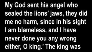 My God sent his angel who
sealed the lions’ jaws, they did
me no harm, since in his sight
I am blameless, and I have
never done you any wrong
either, O king.’ The king was
 