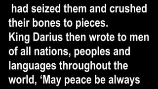 had seized them and crushed
their bones to pieces.
King Darius then wrote to men
of all nations, peoples and
languages throughout the
world, ‘May peace be always
 