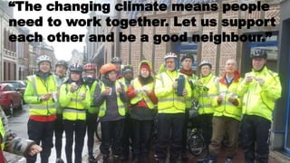 “The changing climate means people
need to work together. Let us support
each other and be a good neighbour.”
 