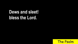 Dews and sleet!
bless the Lord.
The Psalm
 