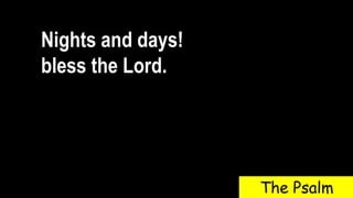 Nights and days!
bless the Lord.
The Psalm
 