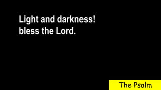 Light and darkness!
bless the Lord.
The Psalm
 