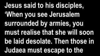 Jesus said to his disciples,
‘When you see Jerusalem
surrounded by armies, you
must realise that she will soon
be laid desolate. Then those in
Judaea must escape to the
 