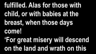 fulfilled. Alas for those with
child, or with babies at the
breast, when those days
come!
‘For great misery will descend
on the land and wrath on this
 