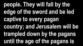 people. They will fall by the
edge of the sword and be led
captive to every pagan
country; and Jerusalem will be
trampled down by the pagans
until the age of the pagans is
 