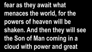 fear as they await what
menaces the world, for the
powers of heaven will be
shaken. And then they will see
the Son of Man coming in a
cloud with power and great
 