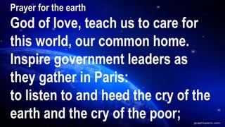 Prayer for the earth
God of love, teach us to care for
this world, our common home.
Inspire government leaders as
they gather in Paris:
to listen to and heed the cry of the
earth and the cry of the poor;
 
