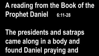 A reading from the Book of the
Prophet Daniel 6:11-28
The presidents and satraps
came along in a body and
found Daniel praying and
 