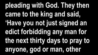 pleading with God. They then
came to the king and said,
‘Have you not just signed an
edict forbidding any man for
the next thirty days to pray to
anyone, god or man, other
 