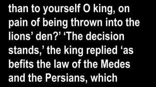 than to yourself O king, on
pain of being thrown into the
lions’ den?’ ‘The decision
stands,’ the king replied ‘as
befits the law of the Medes
and the Persians, which
 