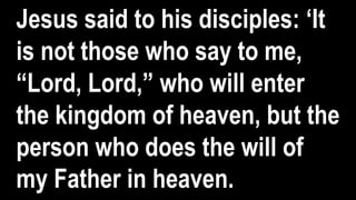 Jesus said to his disciples: ‘It
is not those who say to me,
“Lord, Lord,” who will enter
the kingdom of heaven, but the
person who does the will of
my Father in heaven.
 