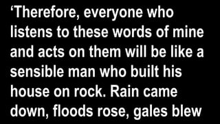 ‘Therefore, everyone who
listens to these words of mine
and acts on them will be like a
sensible man who built his
house on rock. Rain came
down, floods rose, gales blew
 