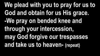 We plead with you to pray for us to
God and obtain for us His grace.
-We pray on bended knee and
through your intercession,
may God forgive our trespasses
and take us to heaven- (repeat)
 