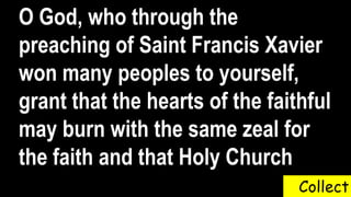 Collect
O God, who through the
preaching of Saint Francis Xavier
won many peoples to yourself,
grant that the hearts of the faithful
may burn with the same zeal for
the faith and that Holy Church
 