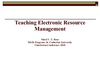 Teaching Electronic Resource
Management
Sheri V. T. Ross
MLIS Program, St. Catherine University
Charleston Conference 2010
 