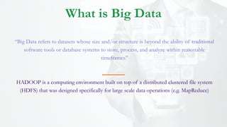 “Big Data refers to datasets whose size and/or structure is beyond the ability of traditional
software tools or database systems to store, process, and analyze within reasonable
timeframes”
HADOOP is a computing environment built on top of a distributed clustered file system
(HDFS) that was designed specifically for large scale data operations (e.g. MapReduce)
What is Big Data
 