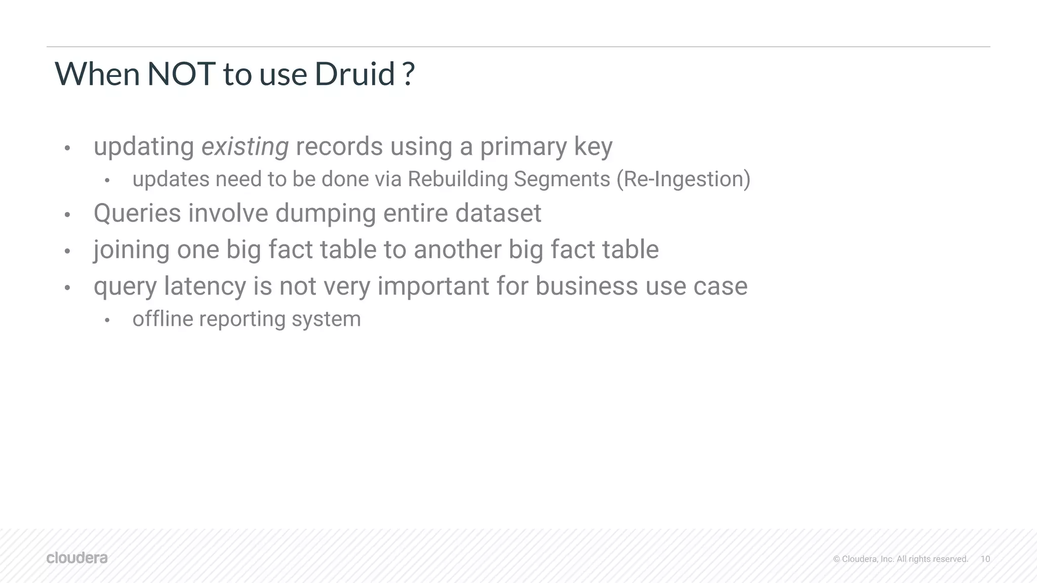 © Cloudera, Inc. All rights reserved. 10
When NOT to use Druid ?
• updating existing records using a primary key
• updates need to be done via Rebuilding Segments (Re-Ingestion)
• Queries involve dumping entire dataset
• joining one big fact table to another big fact table
• query latency is not very important for business use case
• offline reporting system
 