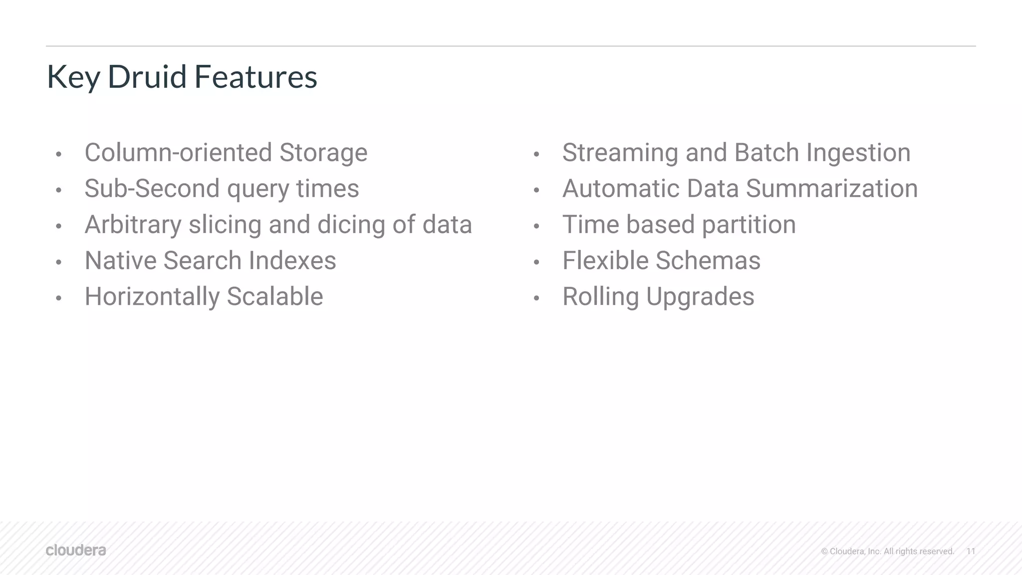 © Cloudera, Inc. All rights reserved. 11
Key Druid Features
• Column-oriented Storage
• Sub-Second query times
• Arbitrary slicing and dicing of data
• Native Search Indexes
• Horizontally Scalable
• Streaming and Batch Ingestion
• Automatic Data Summarization
• Time based partition
• Flexible Schemas
• Rolling Upgrades
 