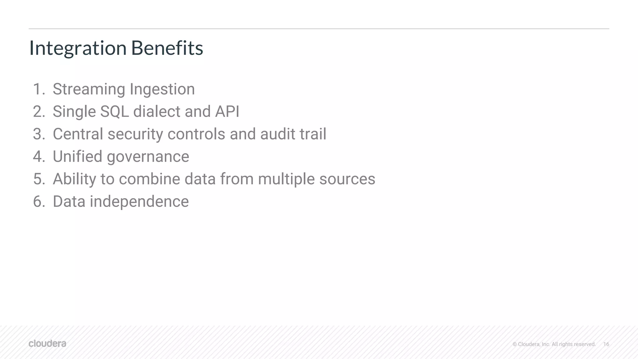 © Cloudera, Inc. All rights reserved. 16
Integration Benefits
1. Streaming Ingestion
2. Single SQL dialect and API
3. Central security controls and audit trail
4. Unified governance
5. Ability to combine data from multiple sources
6. Data independence
 