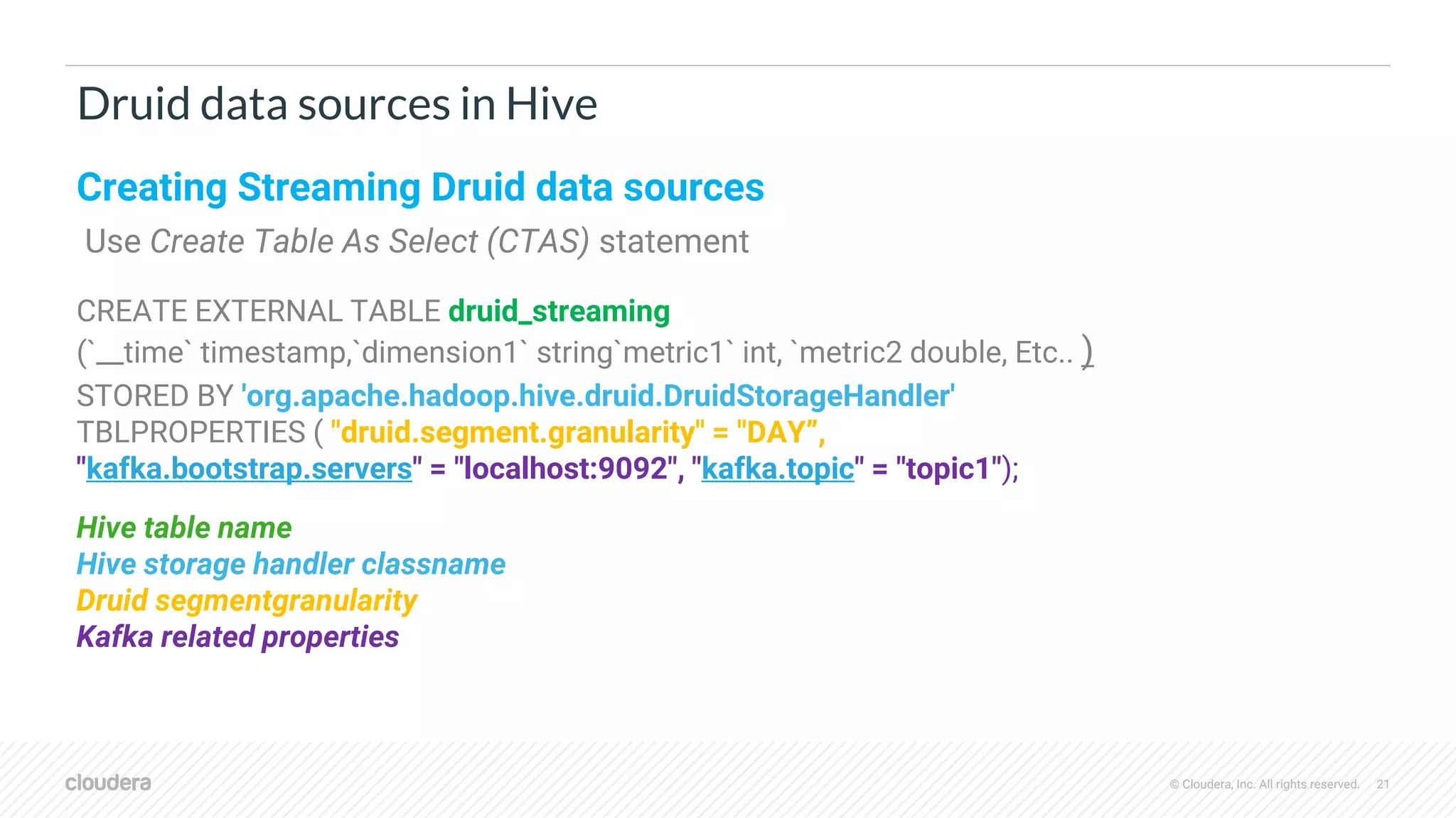 © Cloudera, Inc. All rights reserved. 21
Druid data sources in Hive
Creating Streaming Druid data sources
Use Create Table As Select (CTAS) statement
CREATE EXTERNAL TABLE druid_streaming
(`__time` timestamp,`dimension1` string`metric1` int, `metric2 double, Etc.. )
STORED BY 'org.apache.hadoop.hive.druid.DruidStorageHandler'
TBLPROPERTIES ( "druid.segment.granularity" = "DAY”,
"kafka.bootstrap.servers" = "localhost:9092", "kafka.topic" = "topic1");
Hive table name
Hive storage handler classname
Druid segmentgranularity
Kafka related properties
 